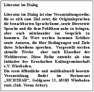 Textfeld: Literatur im Dialog 

Literatur im Dialog ist eine Veranstaltungsreihe, die es sich zum Ziel setzt, die Originalsprachen die benachbarten Sprachräume, sowie übersetzte Sprache und die dem Publikum nahe zu bringen, aber auch miteinander ins Gespräch zu kommen. Zu Wort werden kommen Kritiker sowie Autoren, die über Bedingungen und Ziele ihres Schreibens sprechen. Vorgestellt werden aktuelle Werke aber auch Klassiker der Weltliteratur. Diese Reihe entsteht als eine Initiative der Kroatischen Kulturgemeinschaft e.V. Wiesbaden. 
Die erste öffentliche und multikulturell besetzte Veranstaltung findet im Restaurant „SICHTBAR“, Goldgasse 11, 65183 Wiesbaden statt. (Inh. Vesna Acker).

