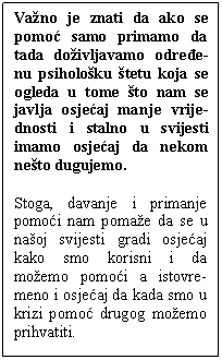 Textfeld: Važno je znati da ako se pomoć samo primamo da tada doživljavamo određe-nu psihološku štetu koja se ogleda u tome što nam se javlja osjećaj manje vrije-dnosti i stalno u svijesti imamo osjećaj da nekom nešto dugujemo. 
Stoga, davanje i primanje pomoći nam pomaže da se u našoj svijesti gradi osjećaj kako smo korisni i da možemo pomoći a istovre-meno i osjećaj da kada smo u krizi pomoć drugog možemo prihvatiti. 
